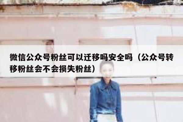 微信公众号粉丝可以迁移吗安全吗（公众号转移粉丝会不会损失粉丝） 第1张