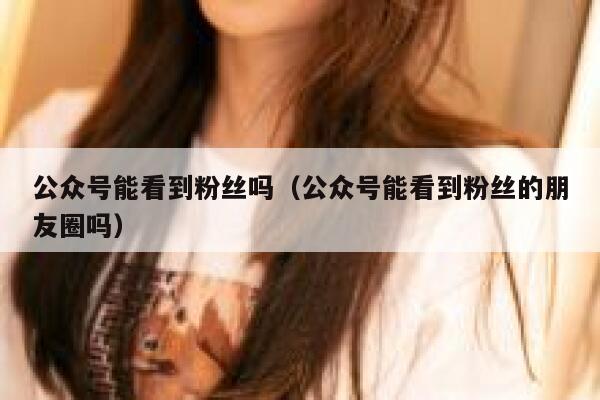 公众号能看到粉丝吗（公众号能看到粉丝的朋友圈吗） 第1张