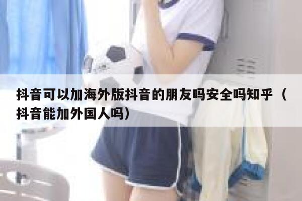 抖音可以加海外版抖音的朋友吗安全吗知乎（抖音能加外国人吗） 第1张
