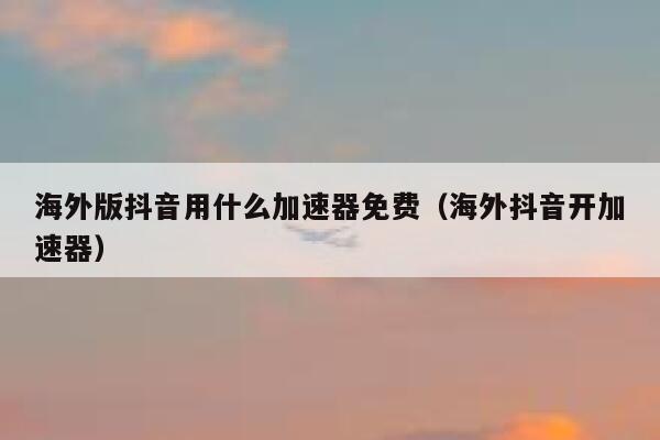 海外版抖音用什么加速器免费（海外抖音开加速器） 第1张