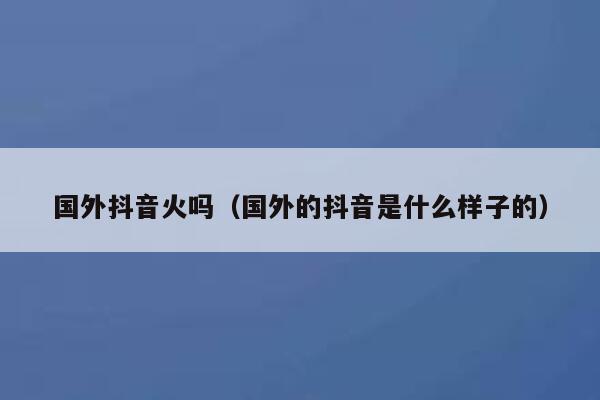 国外抖音火吗（国外的抖音是什么样子的） 第1张