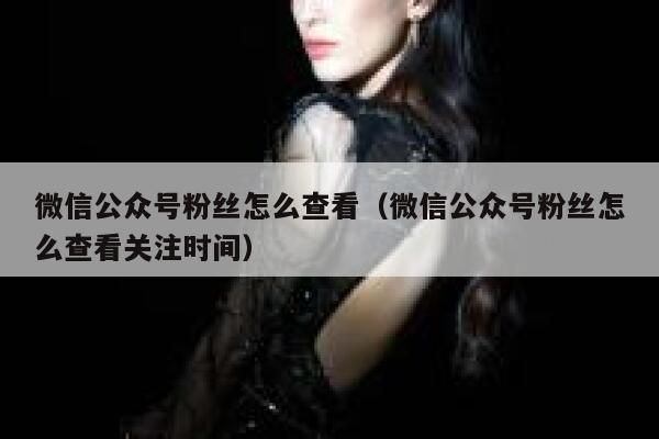 微信公众号粉丝怎么查看（微信公众号粉丝怎么查看关注时间） 第1张