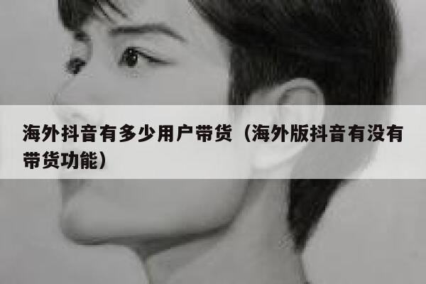 海外抖音有多少用户带货（海外版抖音有没有带货功能） 第1张