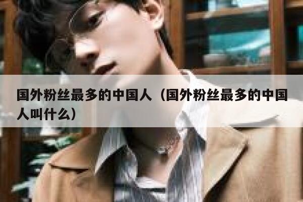 国外粉丝最多的中国人(国外粉丝最多的中国人叫什么) 第1张 国外粉丝最多的中国人(国外粉丝最多的中国人叫什么) 第1张