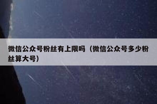 微信公众号粉丝有上限吗（微信公众号多少粉丝算大号） 第1张
