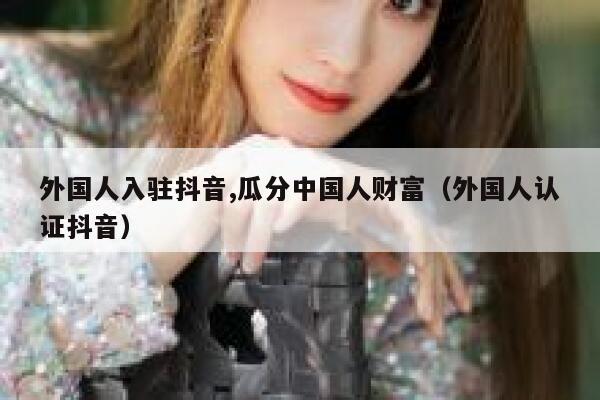 外国人入驻抖音,瓜分中国人财富（外国人认证抖音） 第1张
