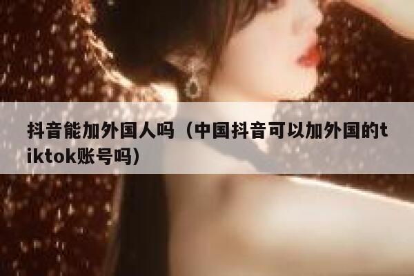 抖音能加外国人吗（中国抖音可以加外国的tiktok账号吗） 第1张