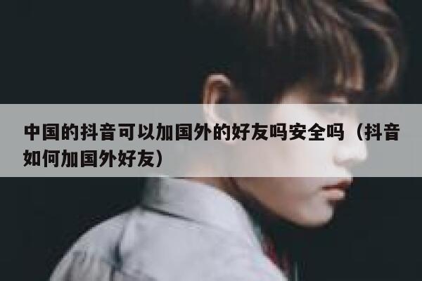中国的抖音可以加国外的好友吗安全吗（抖音如何加国外好友） 第1张