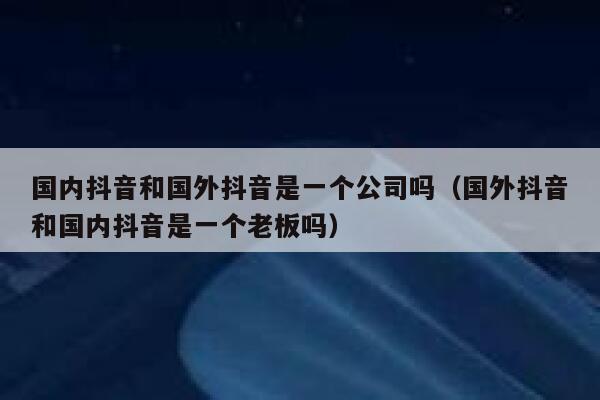 国内抖音和国外抖音是一个公司吗（国外抖音和国内抖音是一个老板吗） 第1张