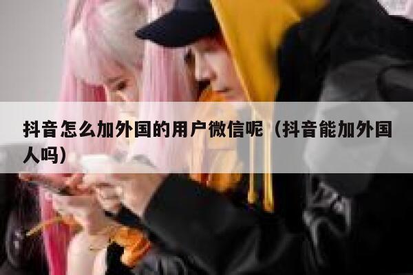 抖音怎么加外国的用户微信呢（抖音能加外国人吗） 第1张