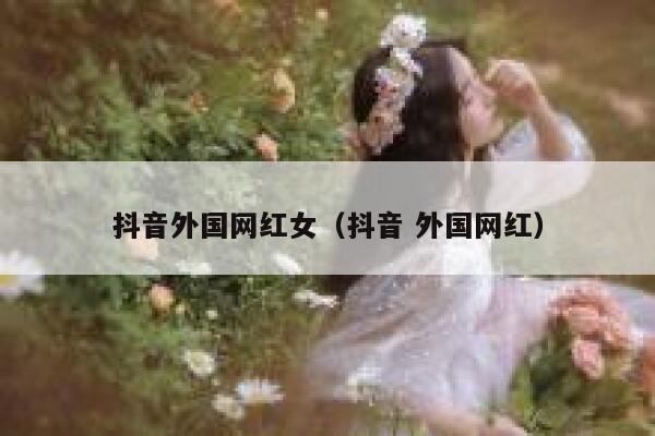 抖音外国网红女（抖音 外国网红） 第1张