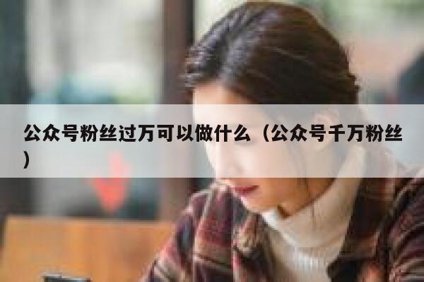 公众号粉丝过万可以做什么（公众号千万粉丝） 第1张