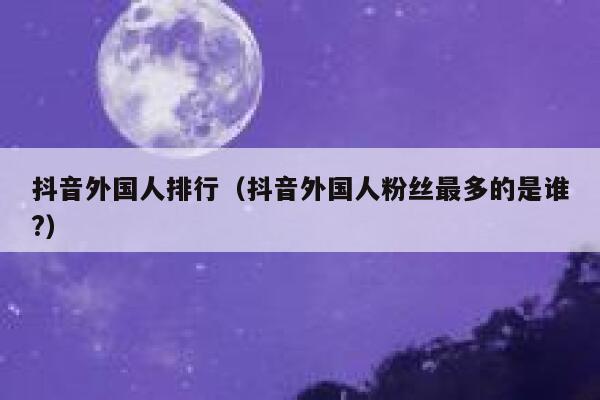 抖音外国人排行（抖音外国人粉丝最多的是谁?） 第1张