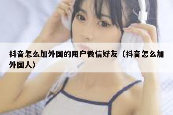 抖音怎么加外国的用户微信好友（抖音怎么加外国人） 第1张