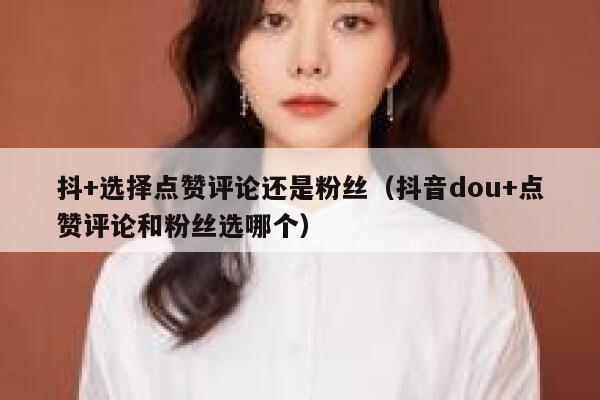抖+选择点赞评论还是粉丝（抖音dou+点赞评论和粉丝选哪个） 第1张
