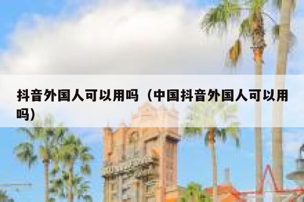 抖音外国人可以用吗（中国抖音外国人可以用吗） 第1张