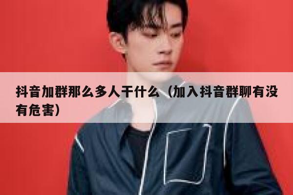 抖音加群那么多人干什么（加入抖音群聊有没有危害） 第1张