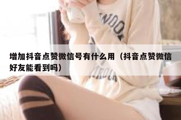 增加抖音点赞微信号有什么用（抖音点赞微信好友能看到吗） 第1张