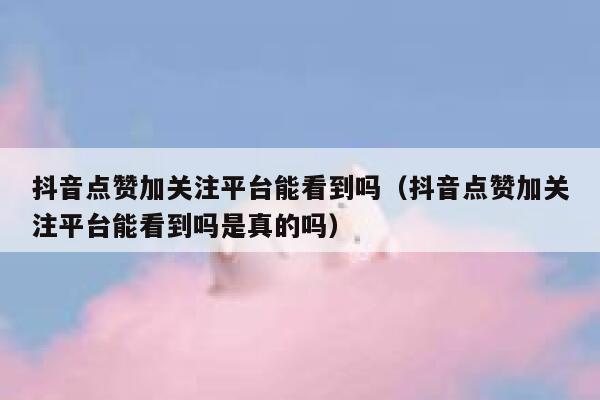 抖音点赞加关注平台能看到吗（抖音点赞加关注平台能看到吗是真的吗） 第1张
