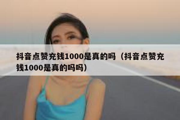 抖音点赞充钱1000是真的吗（抖音点赞充钱1000是真的吗吗） 第1张