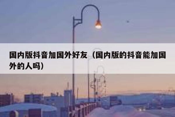 国内版抖音加国外好友（国内版的抖音能加国外的人吗） 第1张