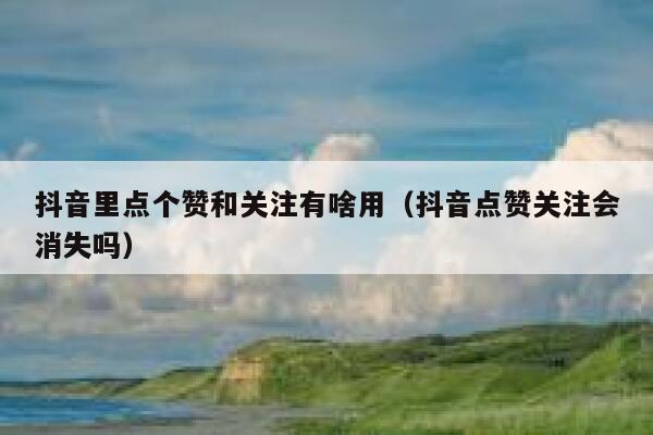 抖音里点个赞和关注有啥用（抖音点赞关注会消失吗） 第1张