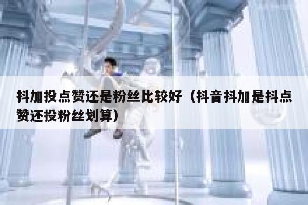 抖加投点赞还是粉丝比较好（抖音抖加是抖点赞还投粉丝划算） 第1张