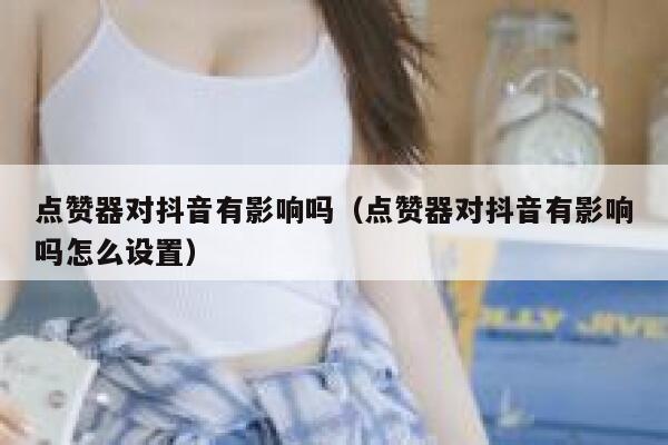 点赞器对抖音有影响吗（点赞器对抖音有影响吗怎么设置） 第1张