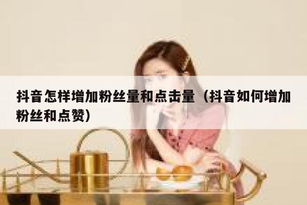 抖音怎样增加粉丝量和点击量（抖音如何增加粉丝和点赞） 第1张