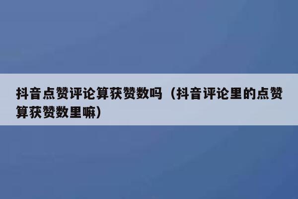 抖音点赞评论算获赞数吗(抖音评论里的点赞算获赞数里嘛) 第1张 抖音点赞评论算获赞数吗(抖音评论里的点赞算获赞数里嘛) 第1张