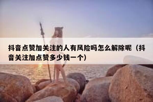 抖音点赞加关注的人有风险吗怎么解除呢（抖音关注加点赞多少钱一个） 第1张