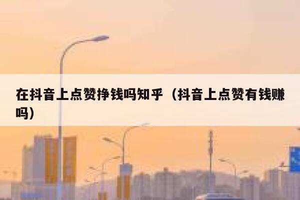 在抖音上点赞挣钱吗知乎（抖音上点赞有钱赚吗） 第1张