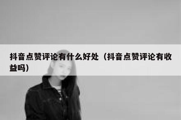 抖音点赞评论有什么好处(抖音点赞评论有收益吗) 第1张 抖音点赞评论有什么好处(抖音点赞评论有收益吗) 第1张