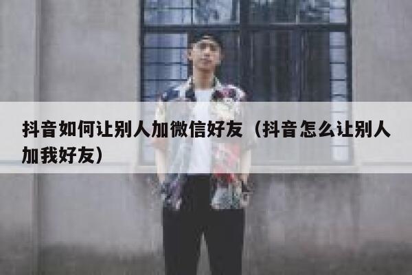 抖音如何让别人加微信好友（抖音怎么让别人加我好友） 第1张