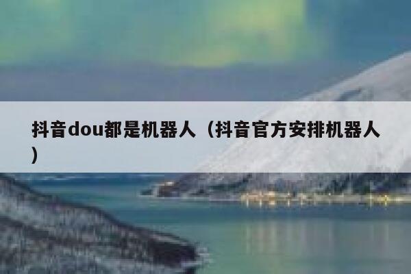 抖音dou都是机器人（抖音官方安排机器人） 第1张