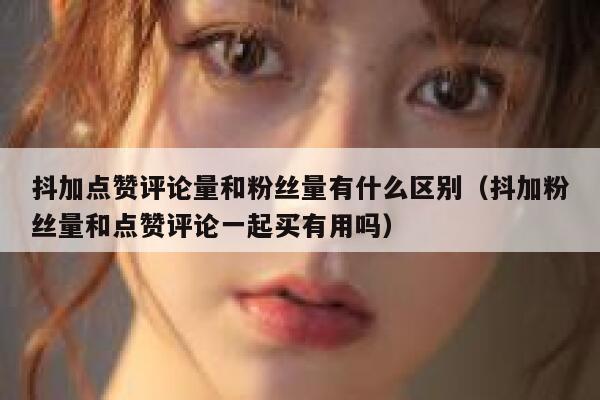 抖加点赞评论量和粉丝量有什么区别（抖加粉丝量和点赞评论一起买有用吗） 第1张