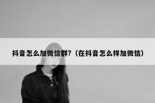 抖音怎么加微信群?（在抖音怎么样加微信） 第1张