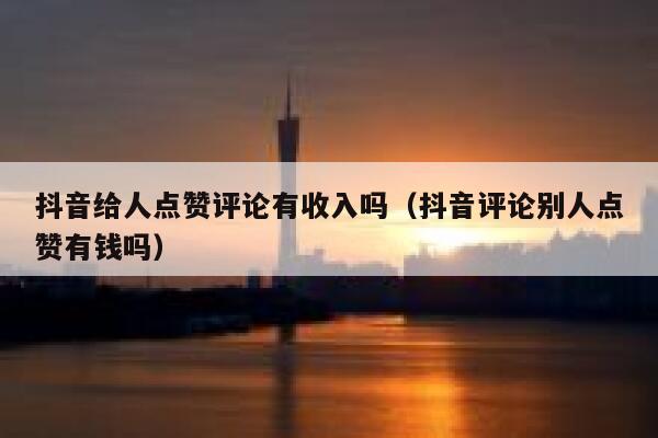 抖音给人点赞评论有收入吗（抖音评论别人点赞有钱吗） 第1张