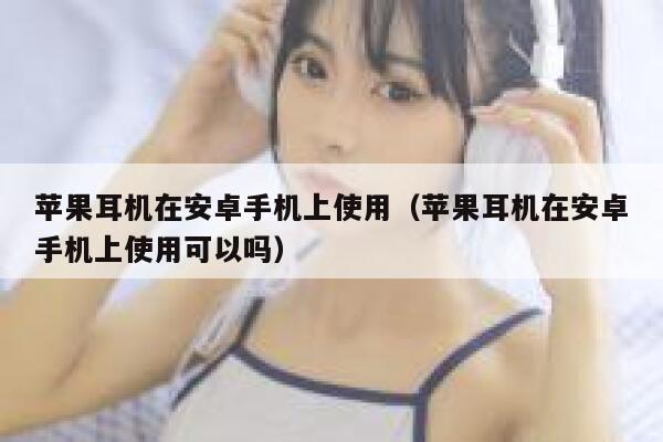 苹果耳机在安卓手机上使用（苹果耳机在安卓手机上使用可以吗） 第1张