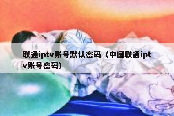 联通iptv账号默认密码（中国联通iptv账号密码） 第1张