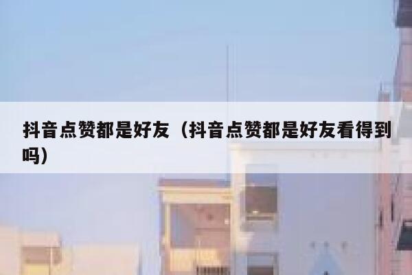 抖音点赞都是好友（抖音点赞都是好友看得到吗） 第1张