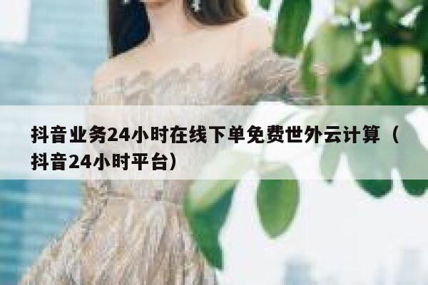 抖音业务24小时在线下单免费世外云计算（抖音24小时平台） 第1张