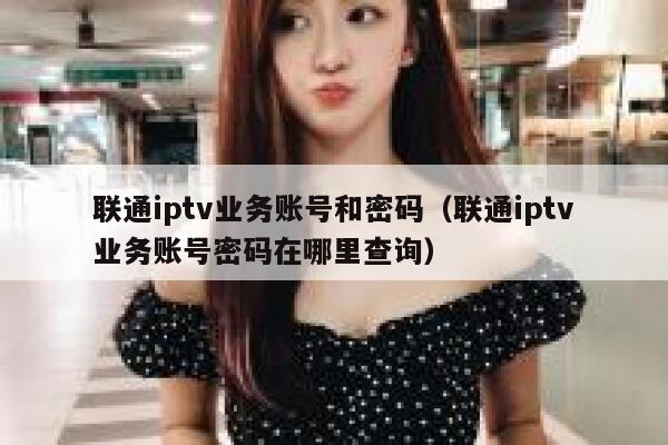 联通iptv业务账号和密码（联通iptv业务账号密码在哪里查询） 第1张