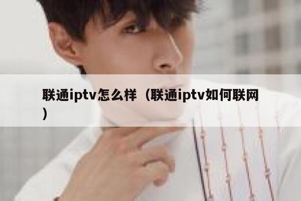 联通iptv怎么样（联通iptv如何联网） 第1张