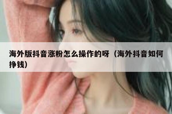 海外版抖音涨粉怎么操作的呀（海外抖音如何挣钱） 第1张
