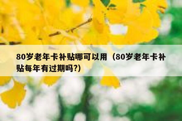 80岁老年卡补贴哪可以用（80岁老年卡补贴每年有过期吗?） 第1张