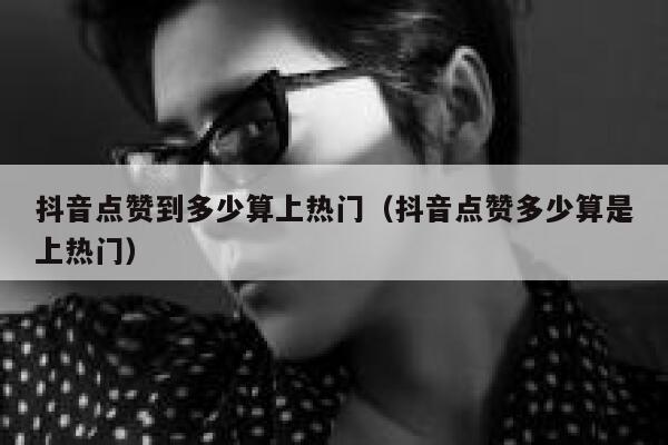 抖音点赞到多少算上热门（抖音点赞多少算是上热门） 第1张