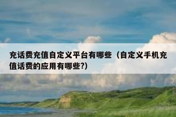 充话费充值自定义平台有哪些（自定义手机充值话费的应用有哪些?） 第1张