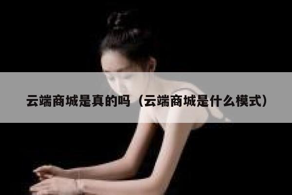 云端商城是真的吗(云端商城是什么模式) 第1张 云端商城是真的吗(云端商城是什么模式) 第1张