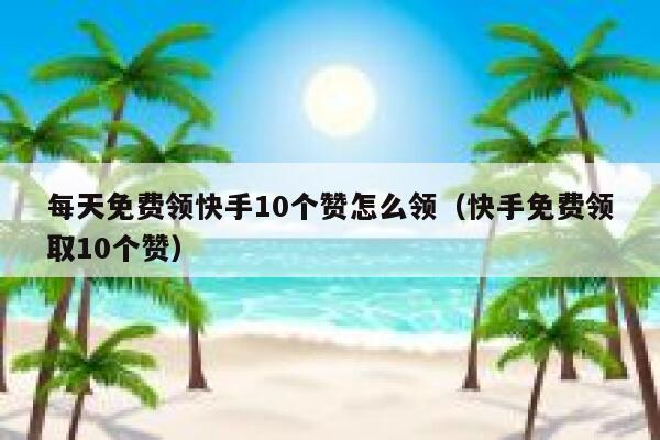 每天免费领快手10个赞怎么领（快手免费领取10个赞） 第1张